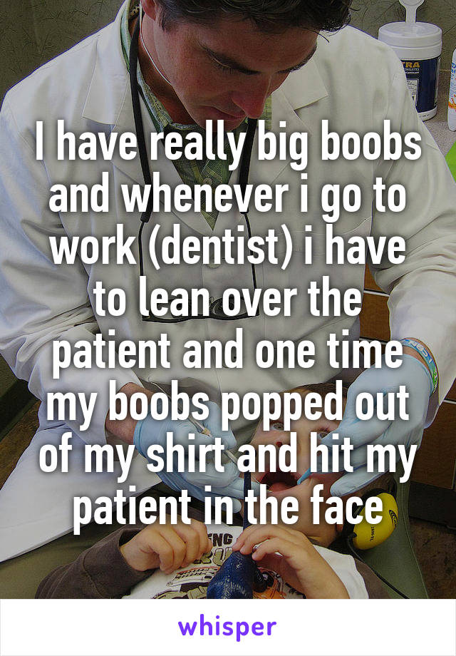 I have really big boobs and whenever i go to work (dentist) i have to lean over the patient and one time my boobs popped out of my shirt and hit my patient in the face