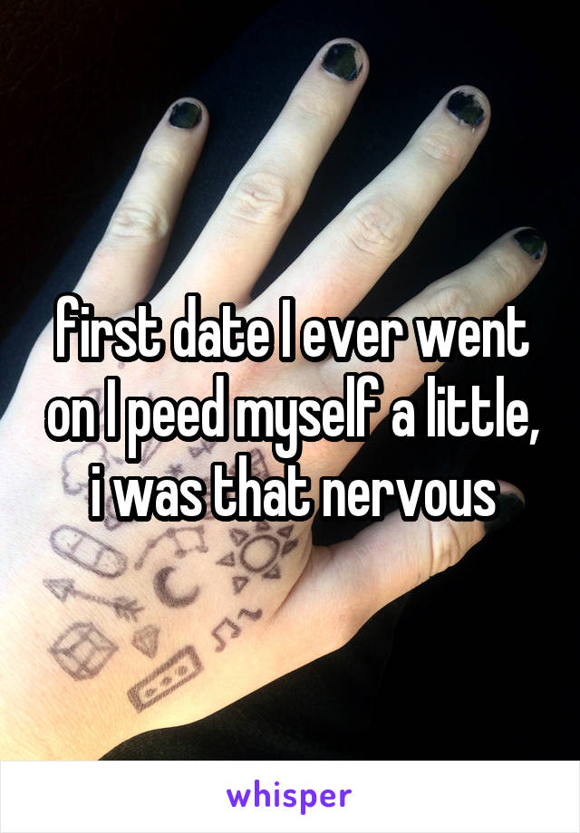 first date I ever went on I peed myself a little, i was that nervous