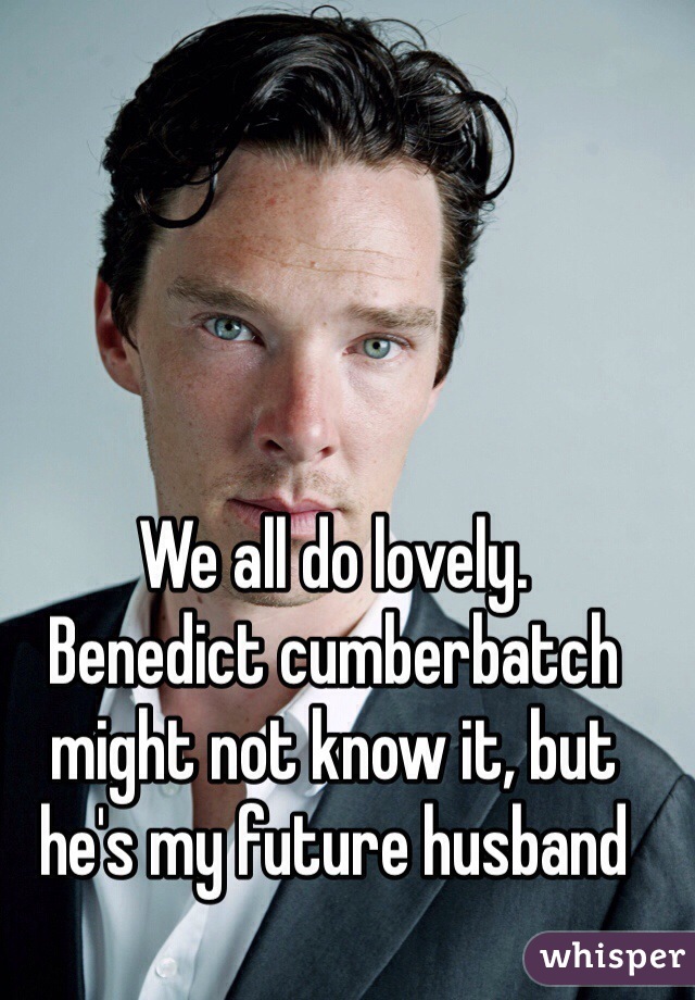 We all do lovely.
Benedict cumberbatch might not know it, but he's my future husband