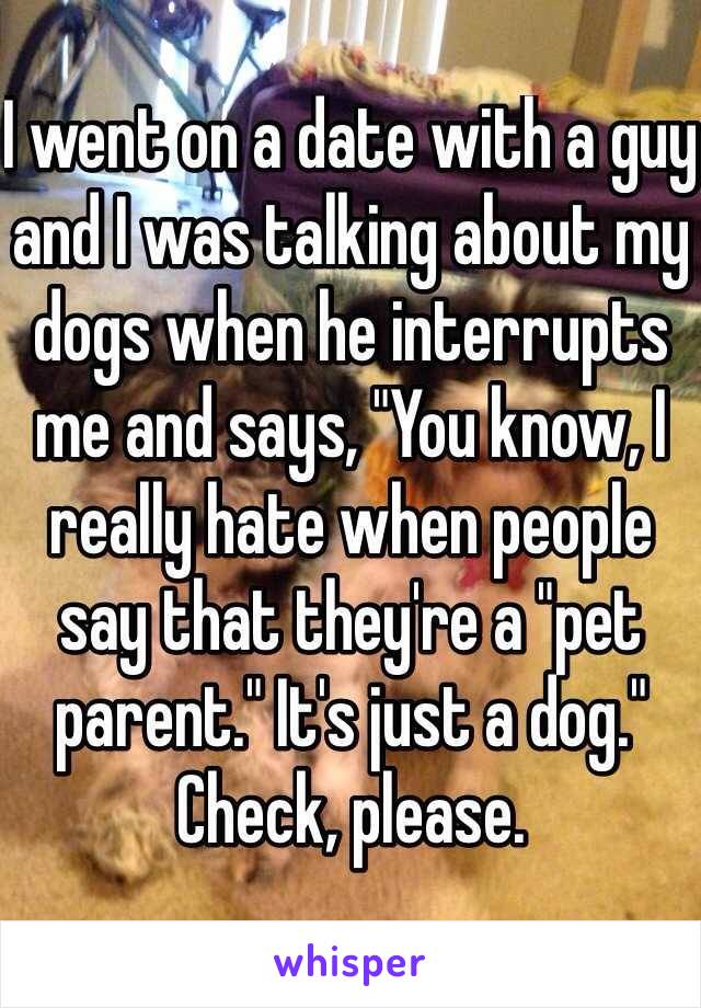 I went on a date with a guy and I was talking about my dogs when he interrupts me and says, "You know, I really hate when people say that they're a "pet parent." It's just a dog."
Check, please. 