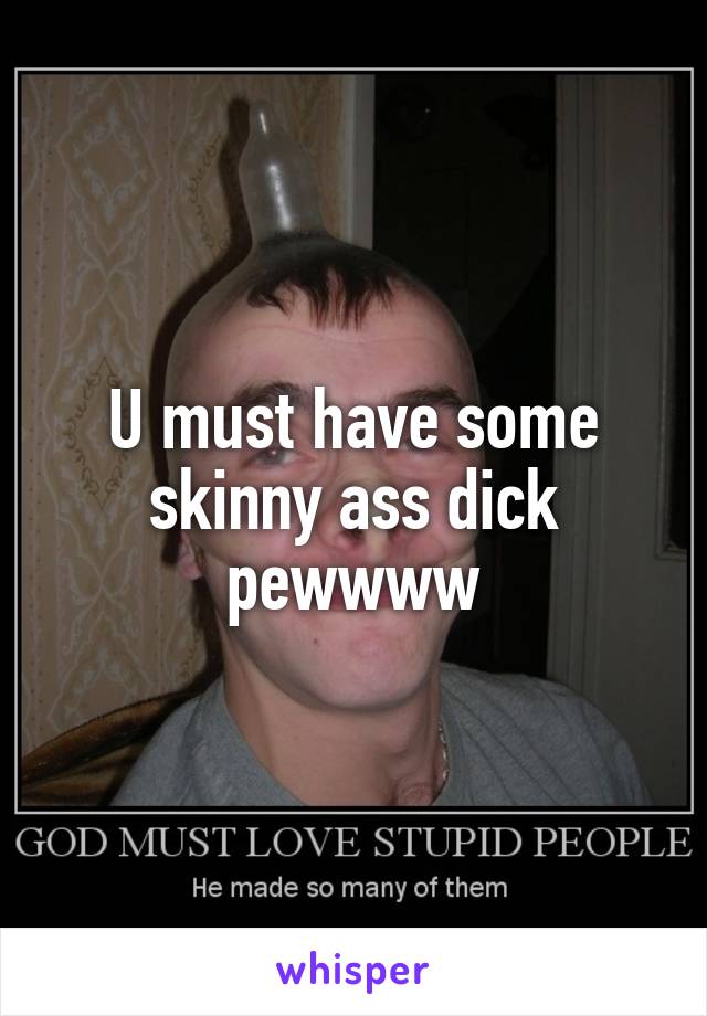 U must have some skinny ass dick pewwww