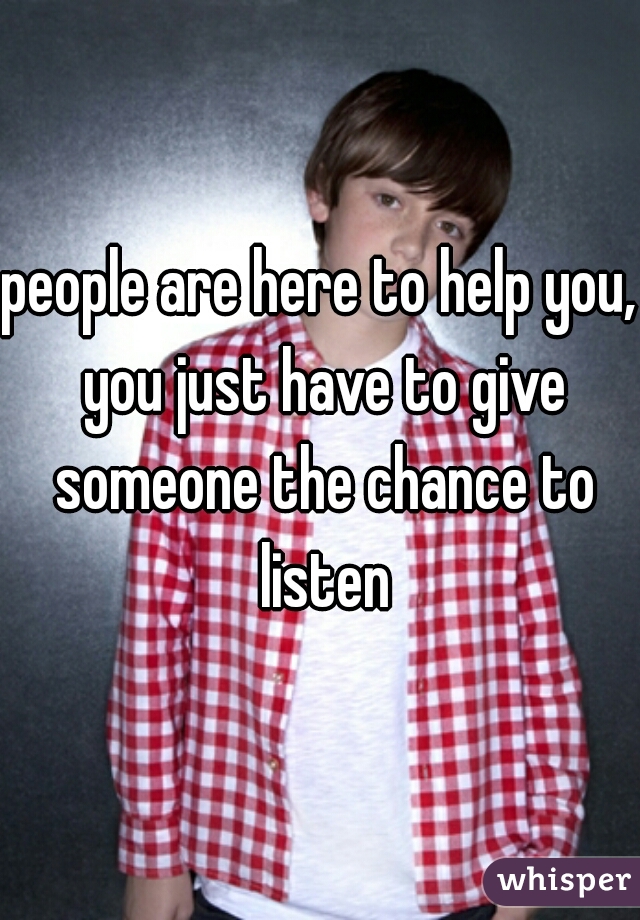 people are here to help you, you just have to give someone the chance to listen
