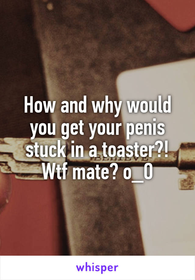 How and why would you get your penis stuck in a toaster?! Wtf mate? o_O