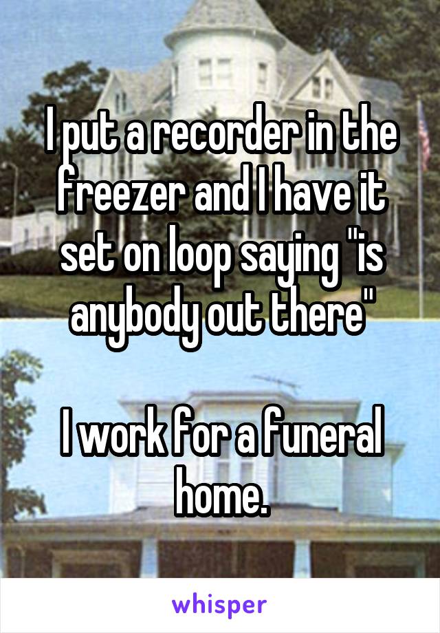 I put a recorder in the freezer and I have it set on loop saying "is anybody out there"

I work for a funeral home.