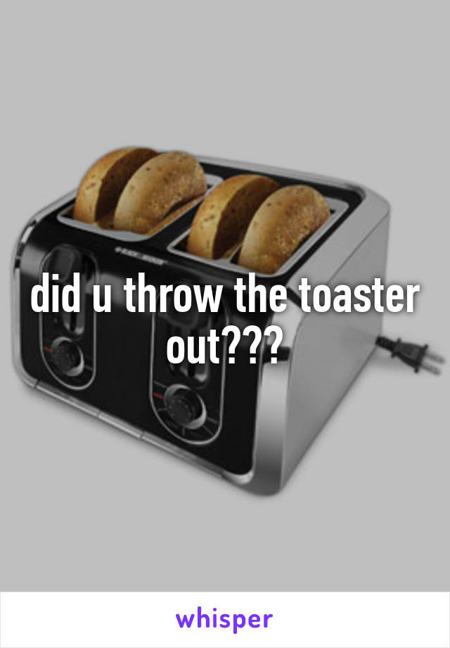 did u throw the toaster out???