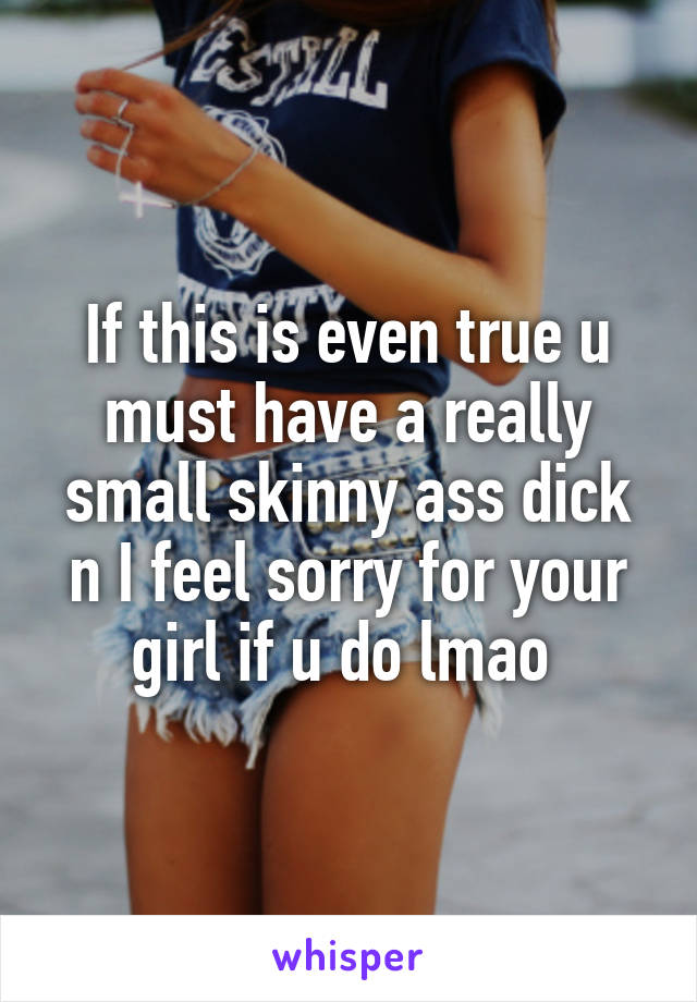If this is even true u must have a really small skinny ass dick n I feel sorry for your girl if u do lmao 