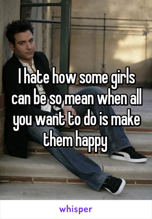 I hate how some girls can be so mean when all you want to do is make them happy 