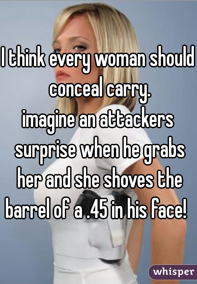 I think every woman should conceal carry.
imagine an attackers surprise when he grabs her and she shoves the barrel of a .45 in his face!  