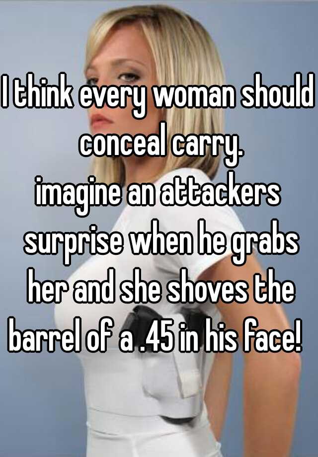 I think every woman should conceal carry.
imagine an attackers surprise when he grabs her and she shoves the barrel of a .45 in his face!  