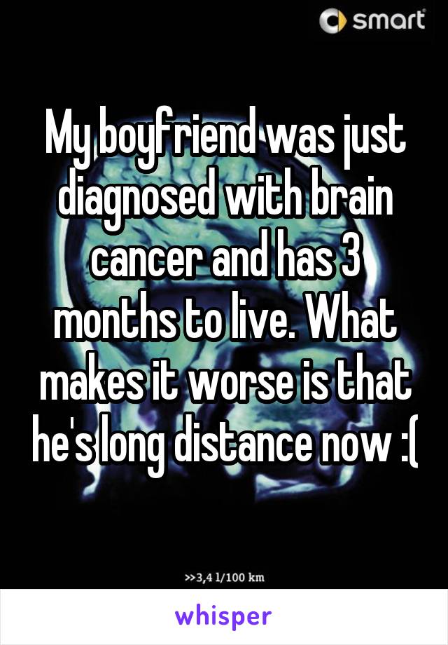 My boyfriend was just diagnosed with brain cancer and has 3 months to live. What makes it worse is that he's long distance now :( 