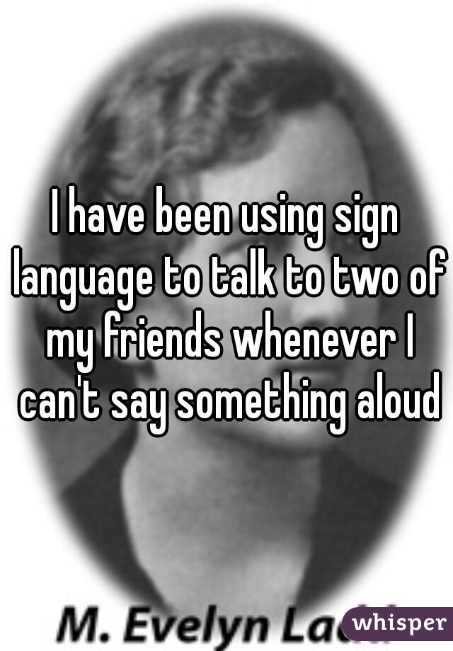 I have been using sign language to talk to two of my friends whenever I can't say something aloud