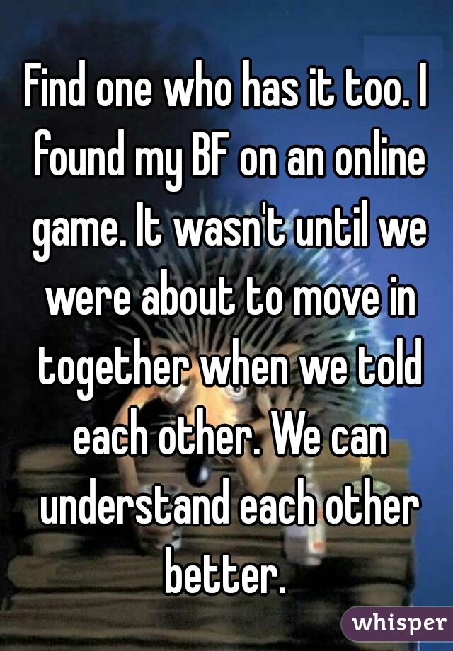 Find one who has it too. I found my BF on an online game. It wasn't until we were about to move in together when we told each other. We can understand each other better. 