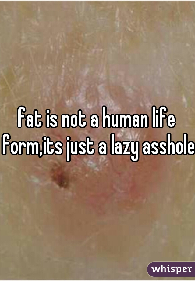 fat is not a human life form,its just a lazy asshole.