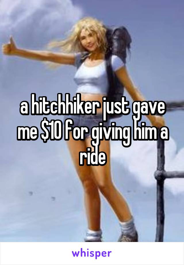 a hitchhiker just gave me $10 for giving him a ride