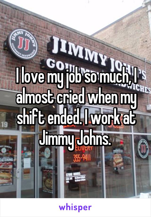 I love my job so much, I almost cried when my shift ended. I work at Jimmy Johns. 