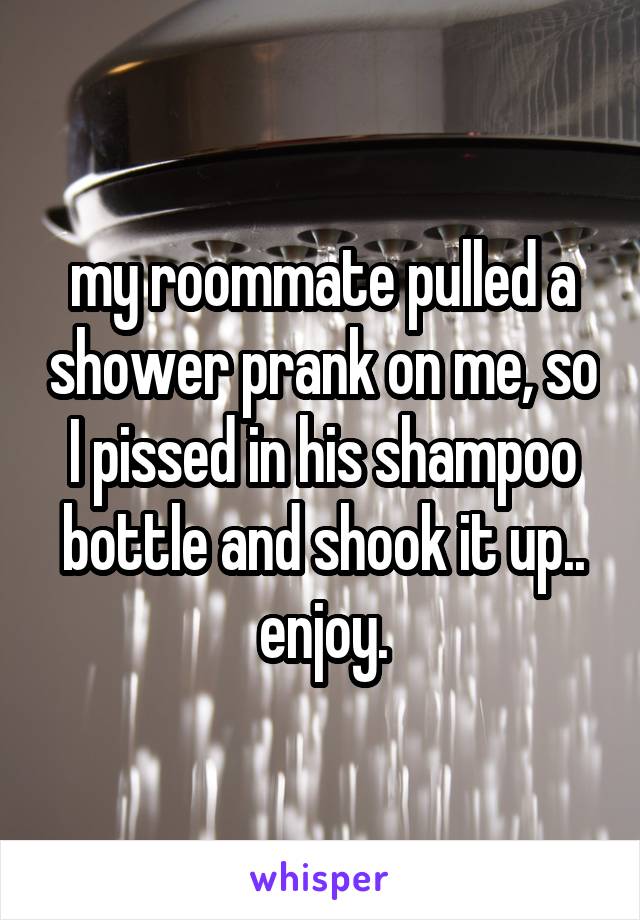 my roommate pulled a shower prank on me, so I pissed in his shampoo bottle and shook it up.. enjoy.