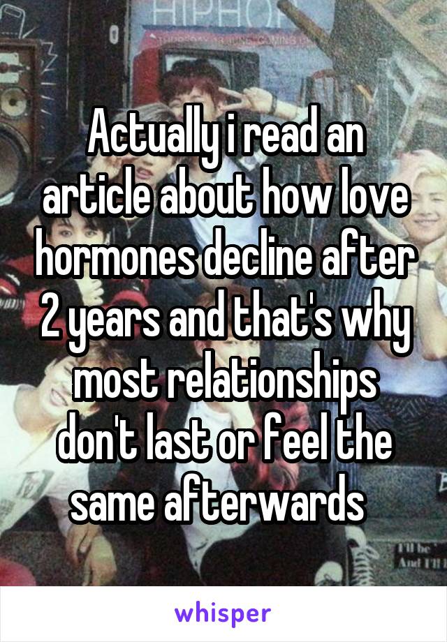 Actually i read an article about how love hormones decline after 2 years and that's why most relationships don't last or feel the same afterwards  