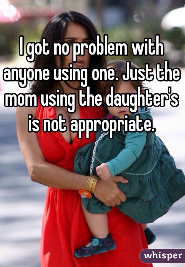 I got no problem with anyone using one. Just the mom using the daughter's is not appropriate.