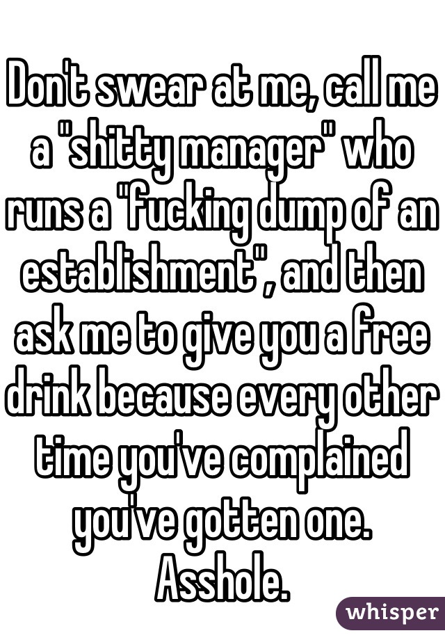 Don't swear at me, call me a "shitty manager" who runs a "fucking dump of an establishment", and then ask me to give you a free drink because every other time you've complained you've gotten one.  Asshole.