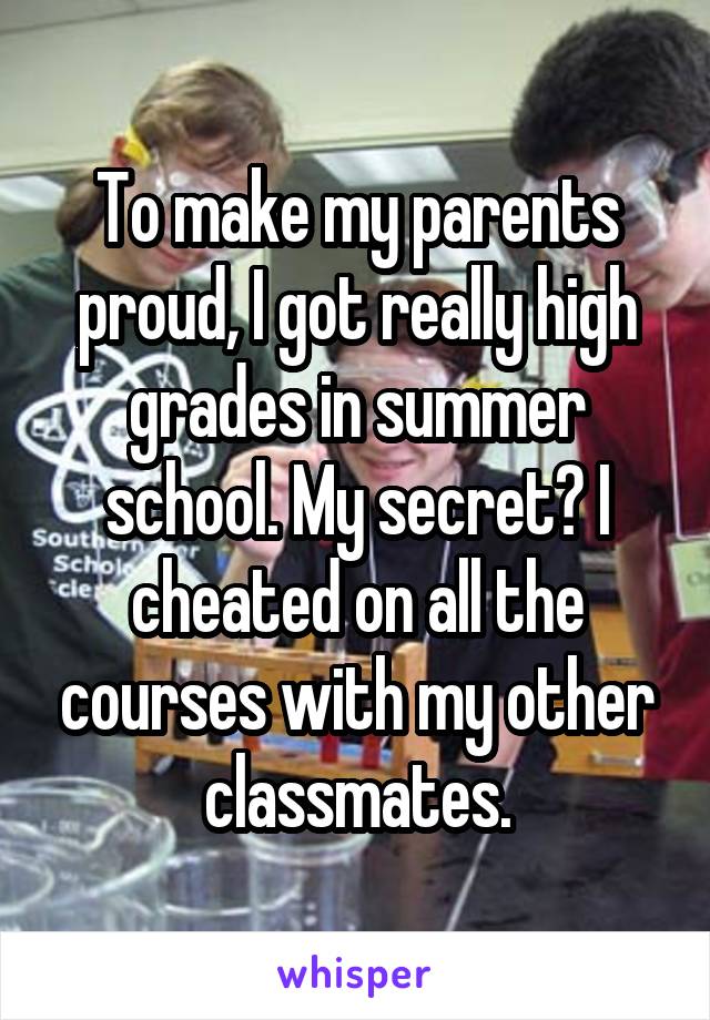 To make my parents proud, I got really high grades in summer school. My secret? I cheated on all the courses with my other classmates.
