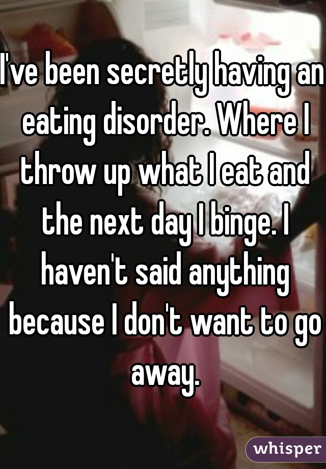 I've been secretly having an eating disorder. Where I throw up what I eat and the next day I binge. I haven't said anything because I don't want to go away.
 