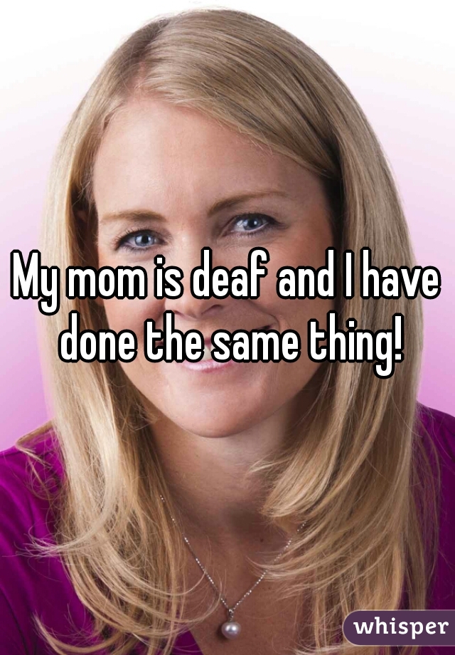 My mom is deaf and I have done the same thing!