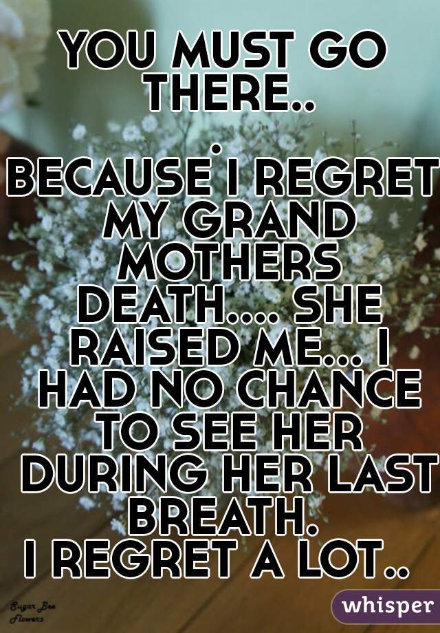 YOU MUST GO THERE... 
BECAUSE I REGRET MY GRAND MOTHERS DEATH.... SHE RAISED ME... I HAD NO CHANCE TO SEE HER DURING HER LAST BREATH. 
I REGRET A LOT.. 
