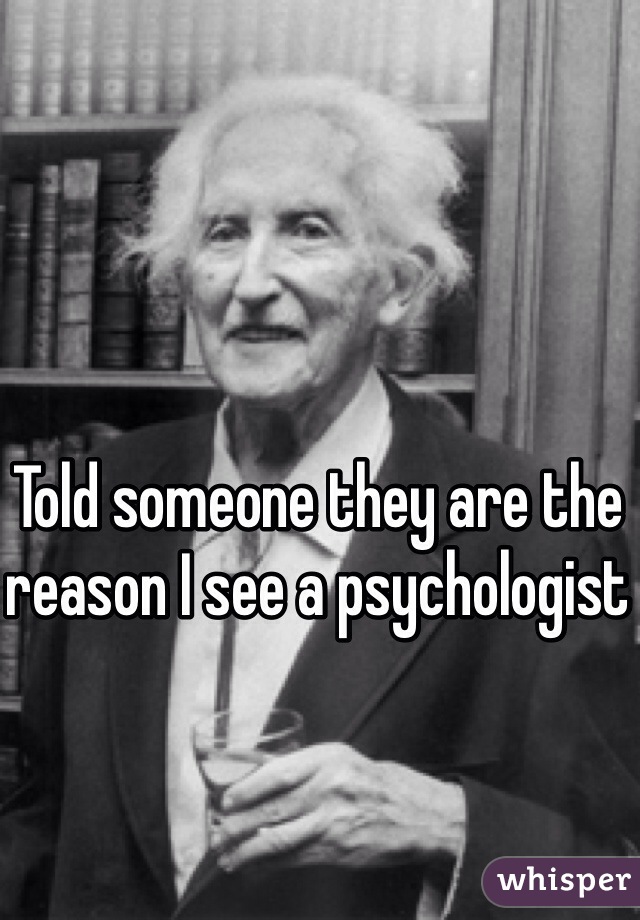Told someone they are the reason I see a psychologist 