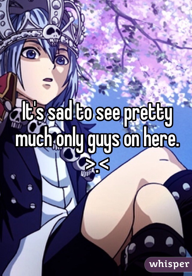 It's sad to see pretty much only guys on here. >.< 