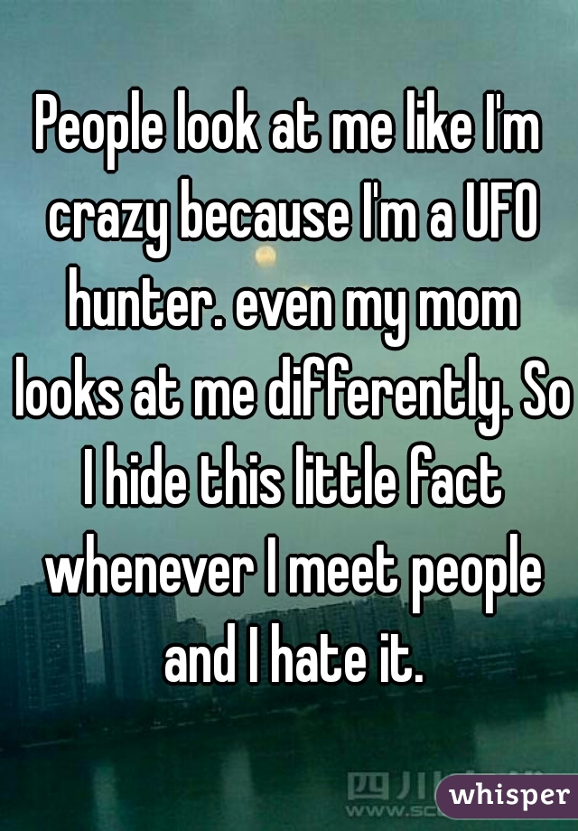 People look at me like I'm crazy because I'm a UFO hunter. even my mom looks at me differently. So I hide this little fact whenever I meet people and I hate it.