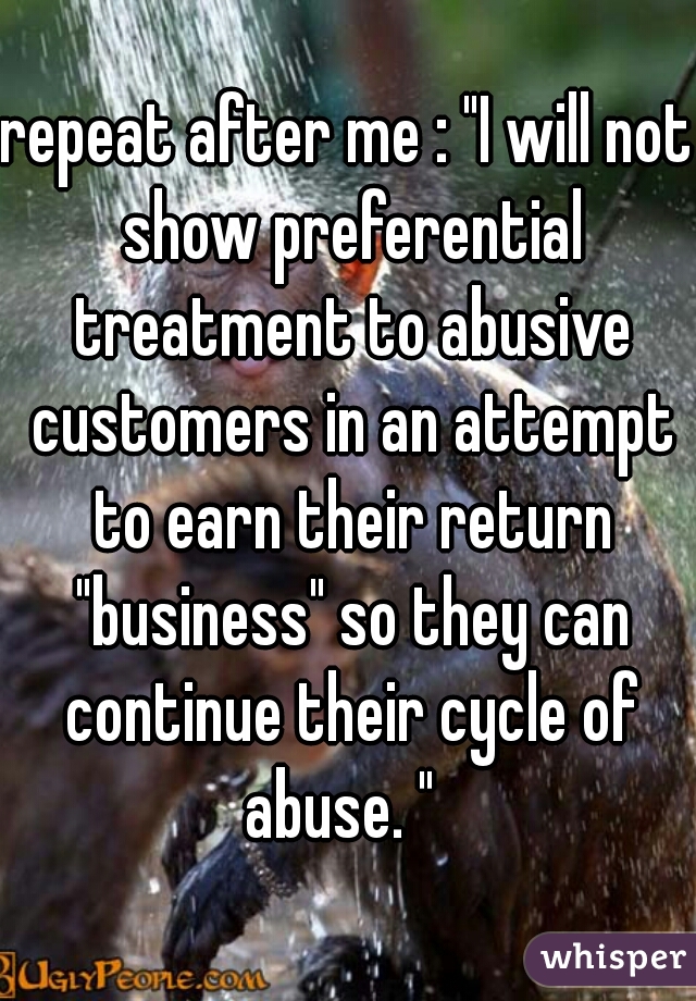 repeat after me : "I will not show preferential treatment to abusive customers in an attempt to earn their return "business" so they can continue their cycle of abuse. "  