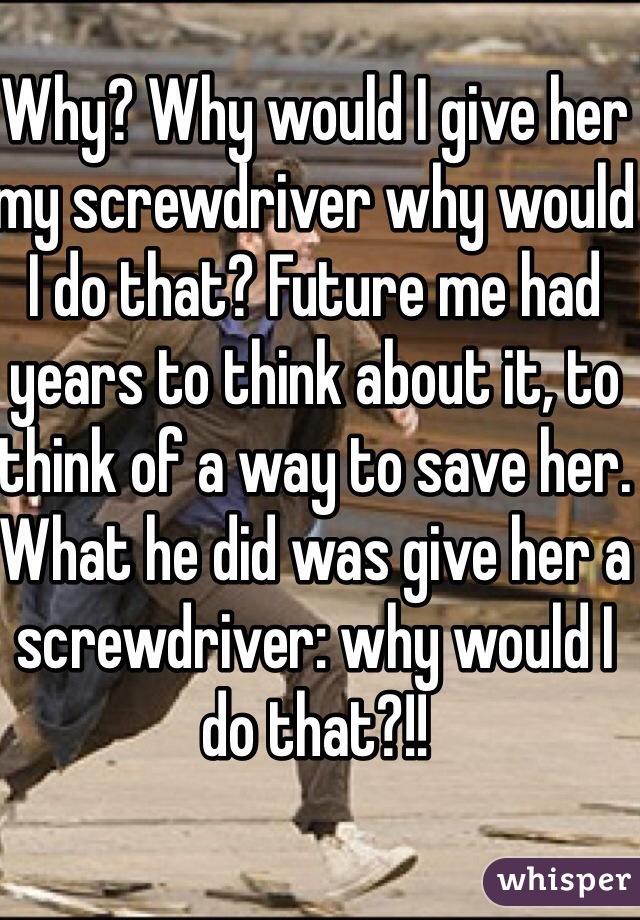 Why? Why would I give her my screwdriver why would I do that? Future me had years to think about it, to think of a way to save her. What he did was give her a screwdriver: why would I do that?!!