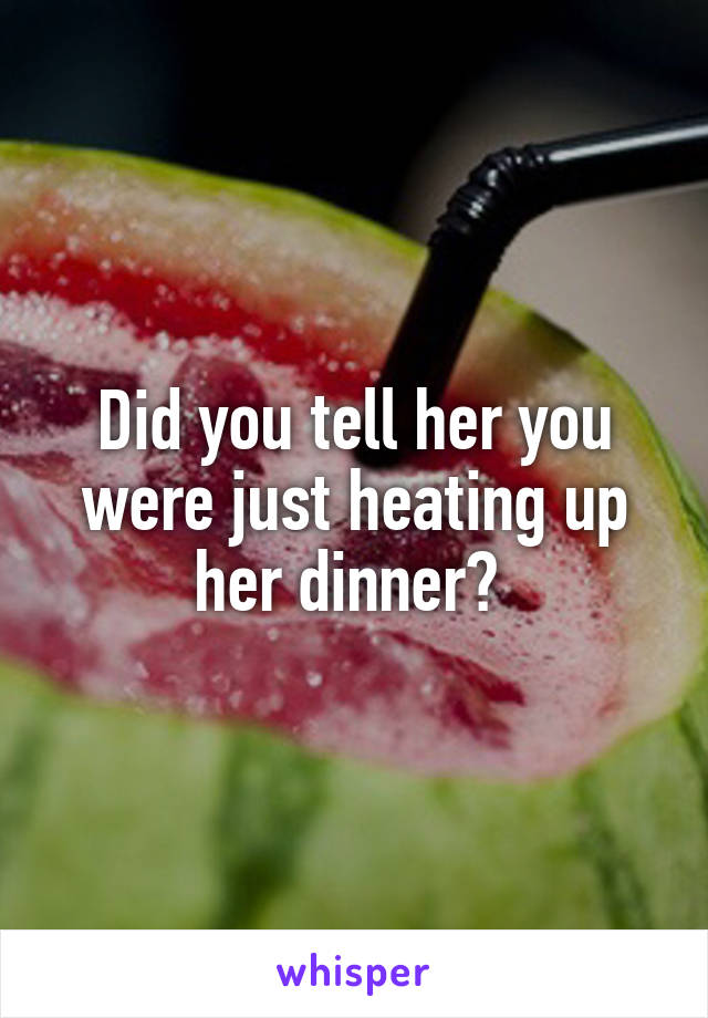 Did you tell her you were just heating up her dinner? 