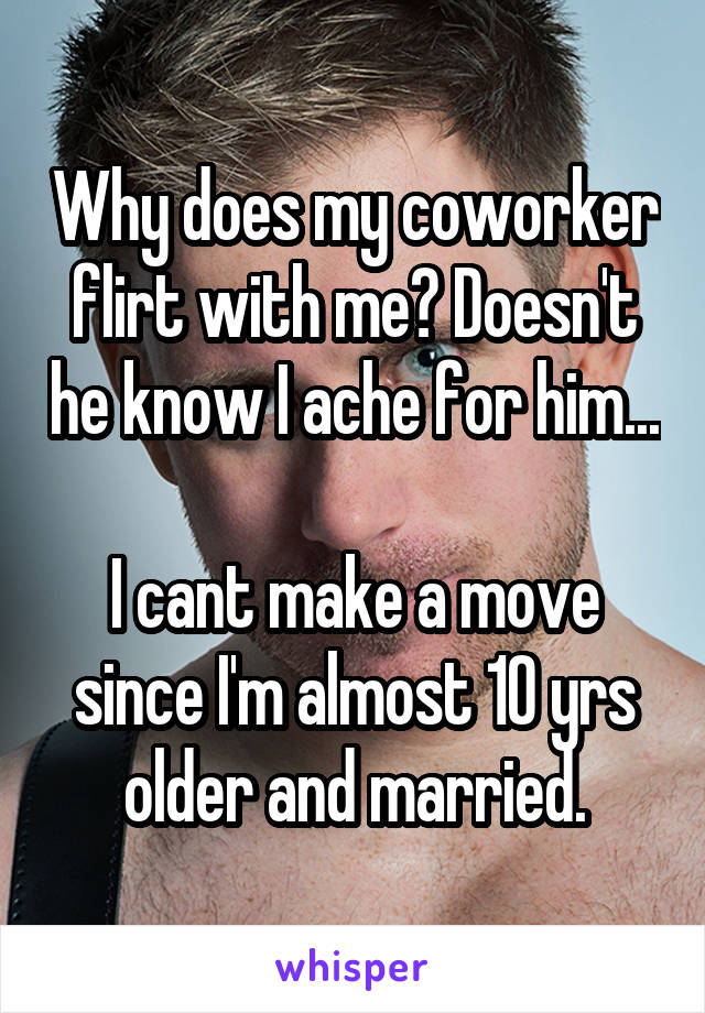 Why does my coworker flirt with me? Doesn't he know I ache for him...

I cant make a move since I'm almost 10 yrs older and married.