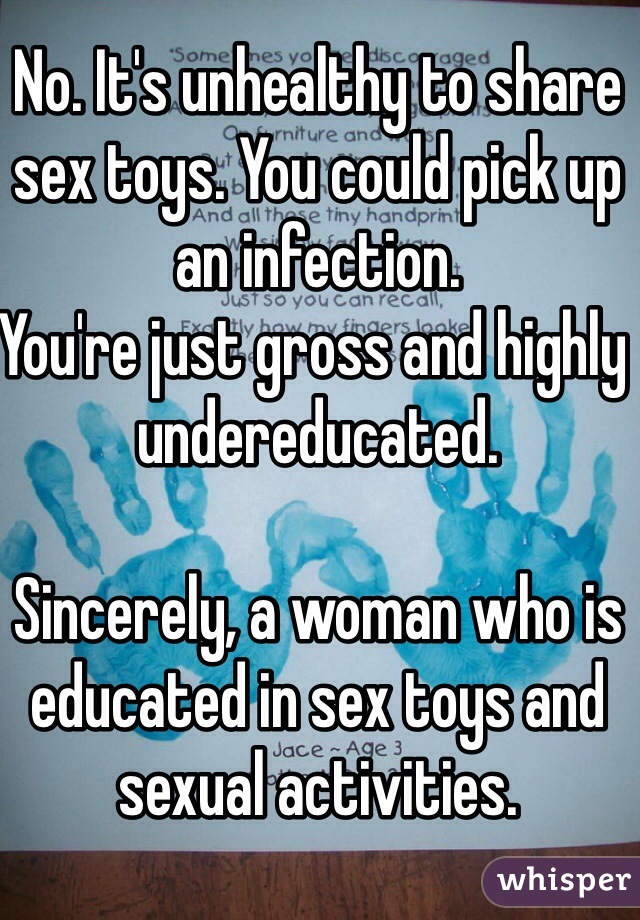 No. It's unhealthy to share sex toys. You could pick up an infection.
You're just gross and highly undereducated.

Sincerely, a woman who is educated in sex toys and sexual activities.