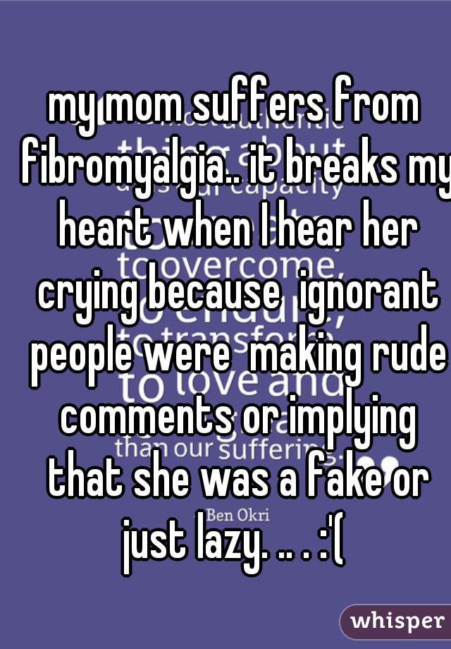 my mom suffers from fibromyalgia.. it breaks my heart when I hear her crying because  ignorant people were  making rude comments or implying that she was a fake or just lazy. .. . :'( 