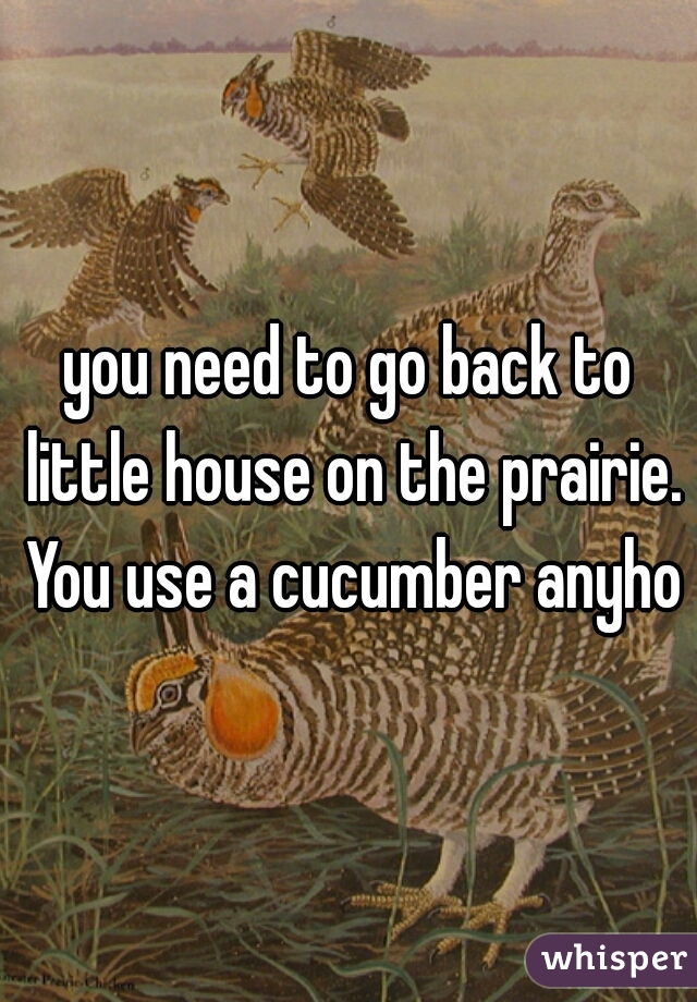 you need to go back to little house on the prairie. You use a cucumber anyhow