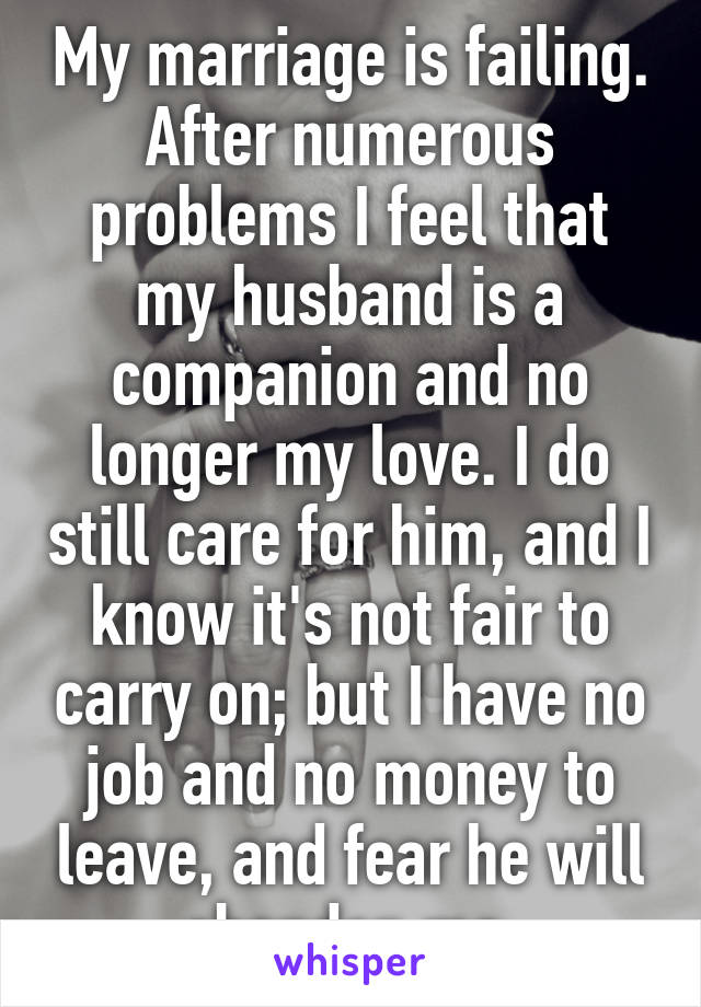 My marriage is failing. After numerous problems I feel that my husband is a companion and no longer my love. I do still care for him, and I know it's not fair to carry on; but I have no job and no money to leave, and fear he will abandon me.