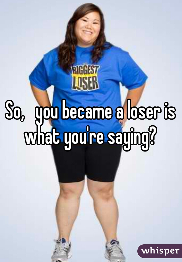 So,   you became a loser is what you're saying? 