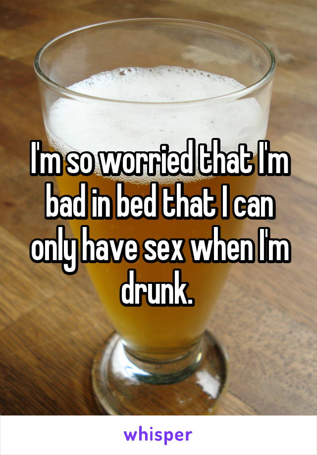 I'm so worried that I'm bad in bed that I can only have sex when I'm drunk. 