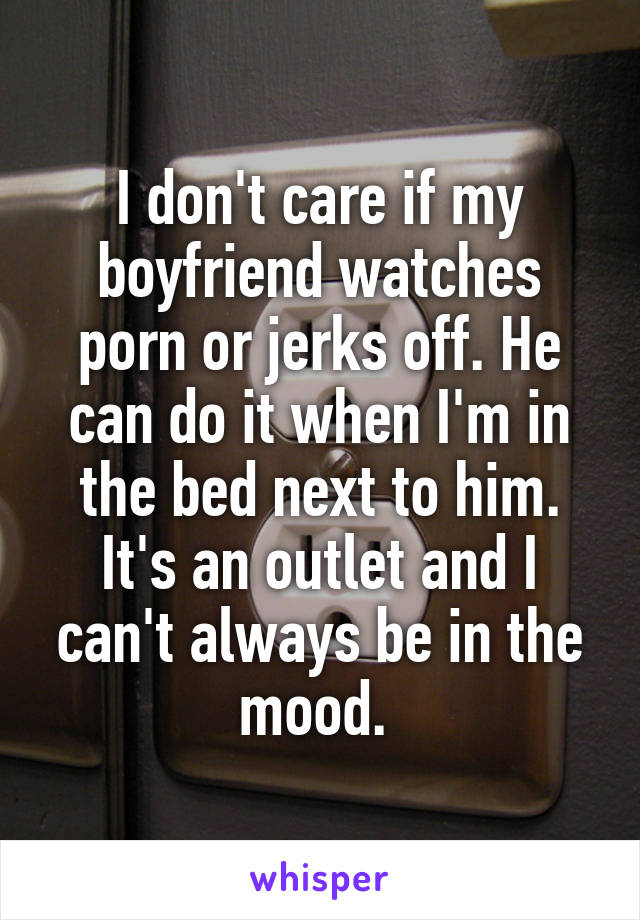 I don't care if my boyfriend watches porn or jerks off. He can do it when I'm in the bed next to him. It's an outlet and I can't always be in the mood. 