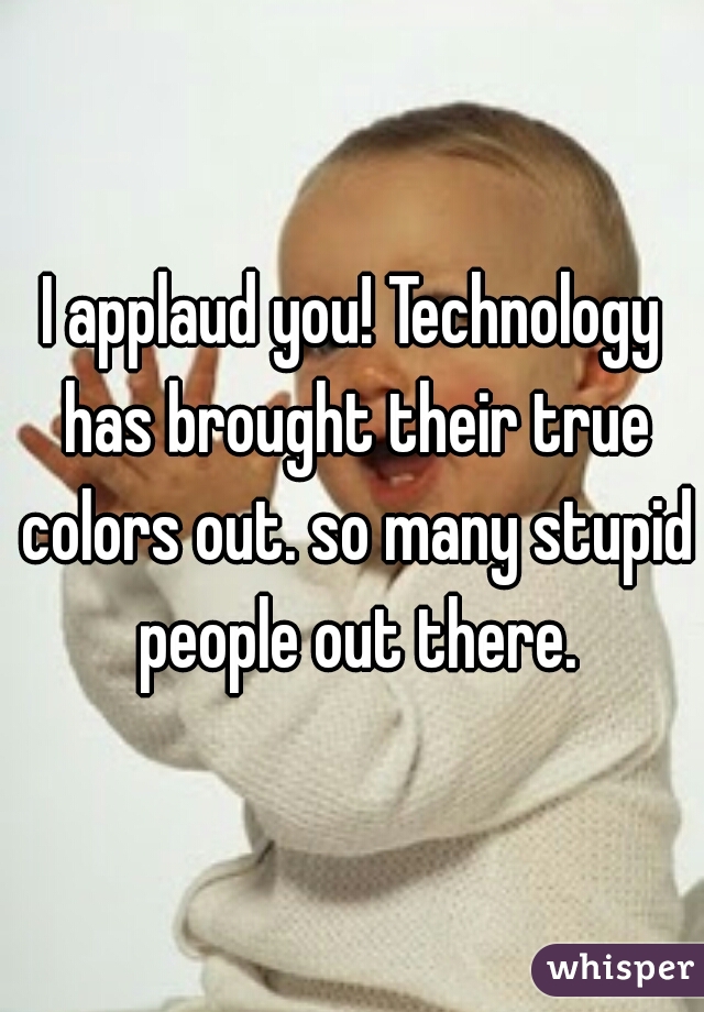 I applaud you! Technology has brought their true colors out. so many stupid people out there.