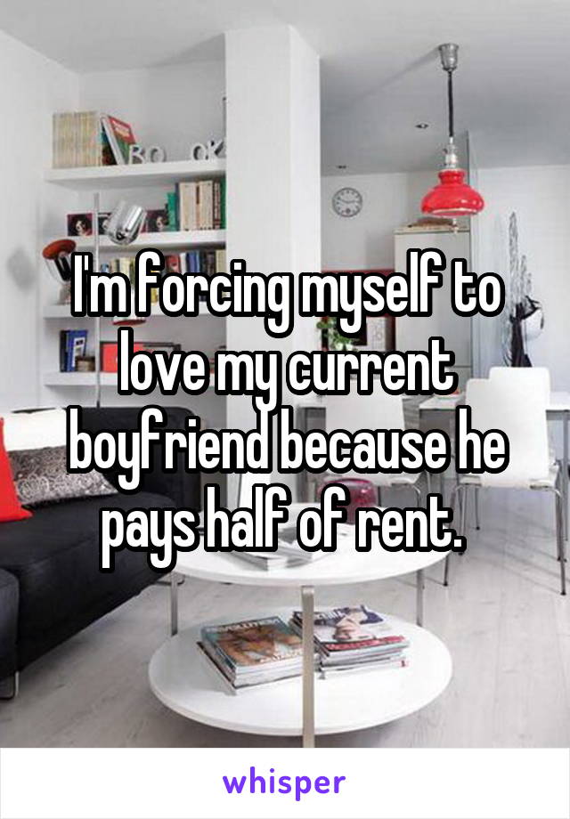 I'm forcing myself to love my current boyfriend because he pays half of rent. 