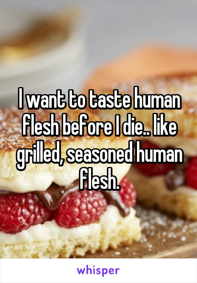 I want to taste human flesh before I die.. like grilled, seasoned human flesh.