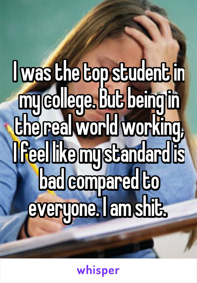 I was the top student in my college. But being in the real world working, I feel like my standard is bad compared to everyone. I am shit. 