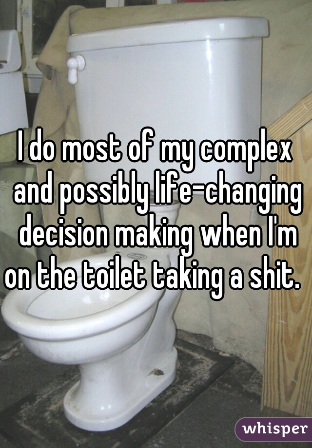 I do most of my complex and possibly life-changing decision making when I'm on the toilet taking a shit.  
