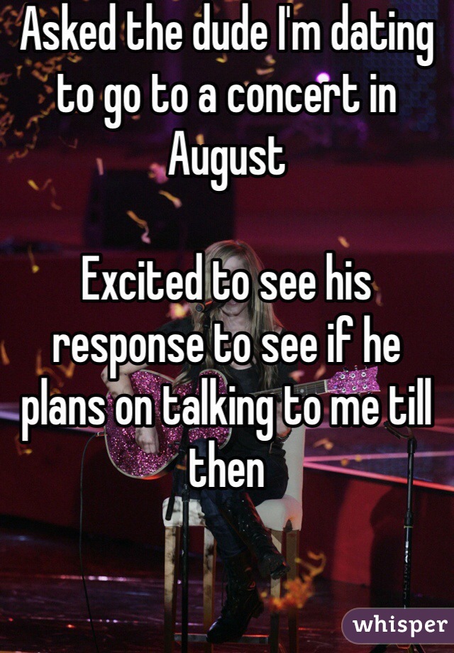 Asked the dude I'm dating to go to a concert in August 

Excited to see his response to see if he plans on talking to me till then 