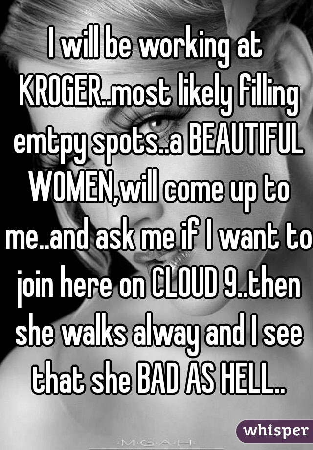 I will be working at KROGER..most likely filling emtpy spots..a BEAUTIFUL WOMEN,will come up to me..and ask me if I want to join here on CLOUD 9..then she walks alway and I see that she BAD AS HELL..