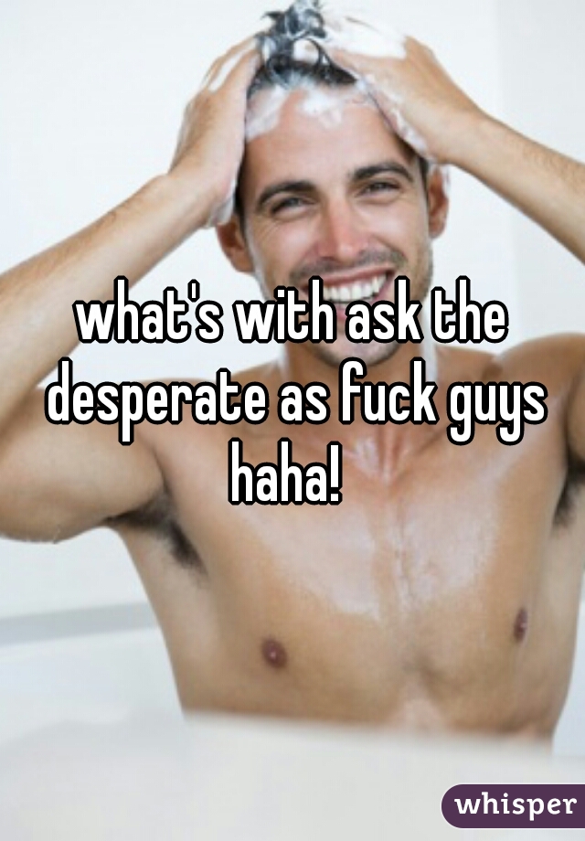 what's with ask the desperate as fuck guys haha!  
 