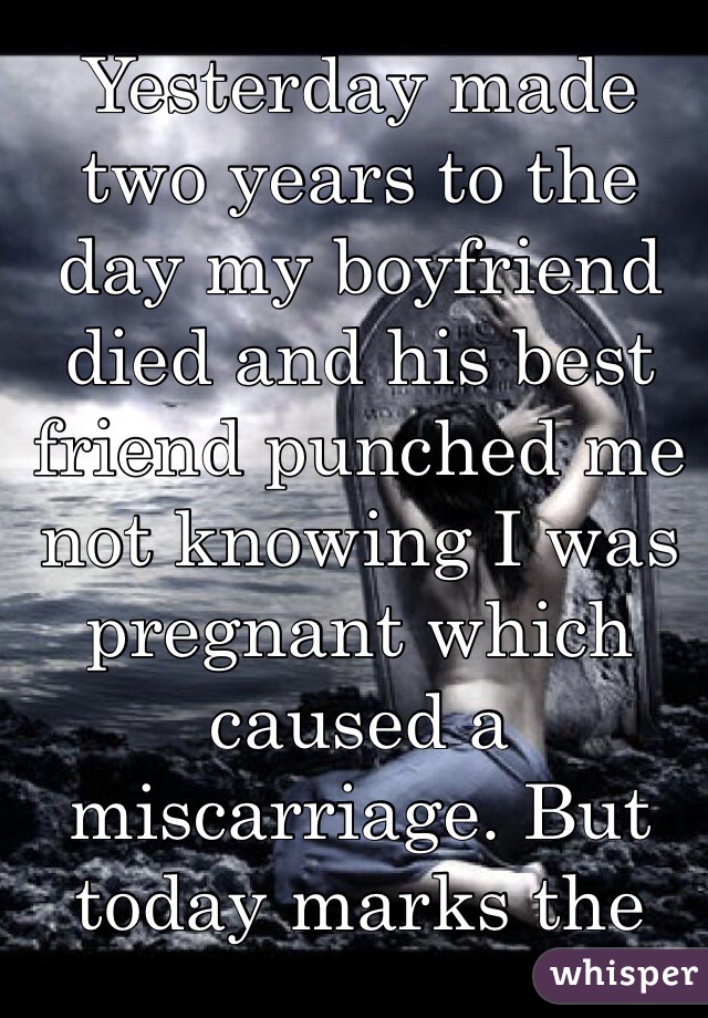 Yesterday made two years to the day my boyfriend died and his best friend punched me not knowing I was pregnant which caused a miscarriage. But today marks the day I woke up and realized it ALL really happened. 